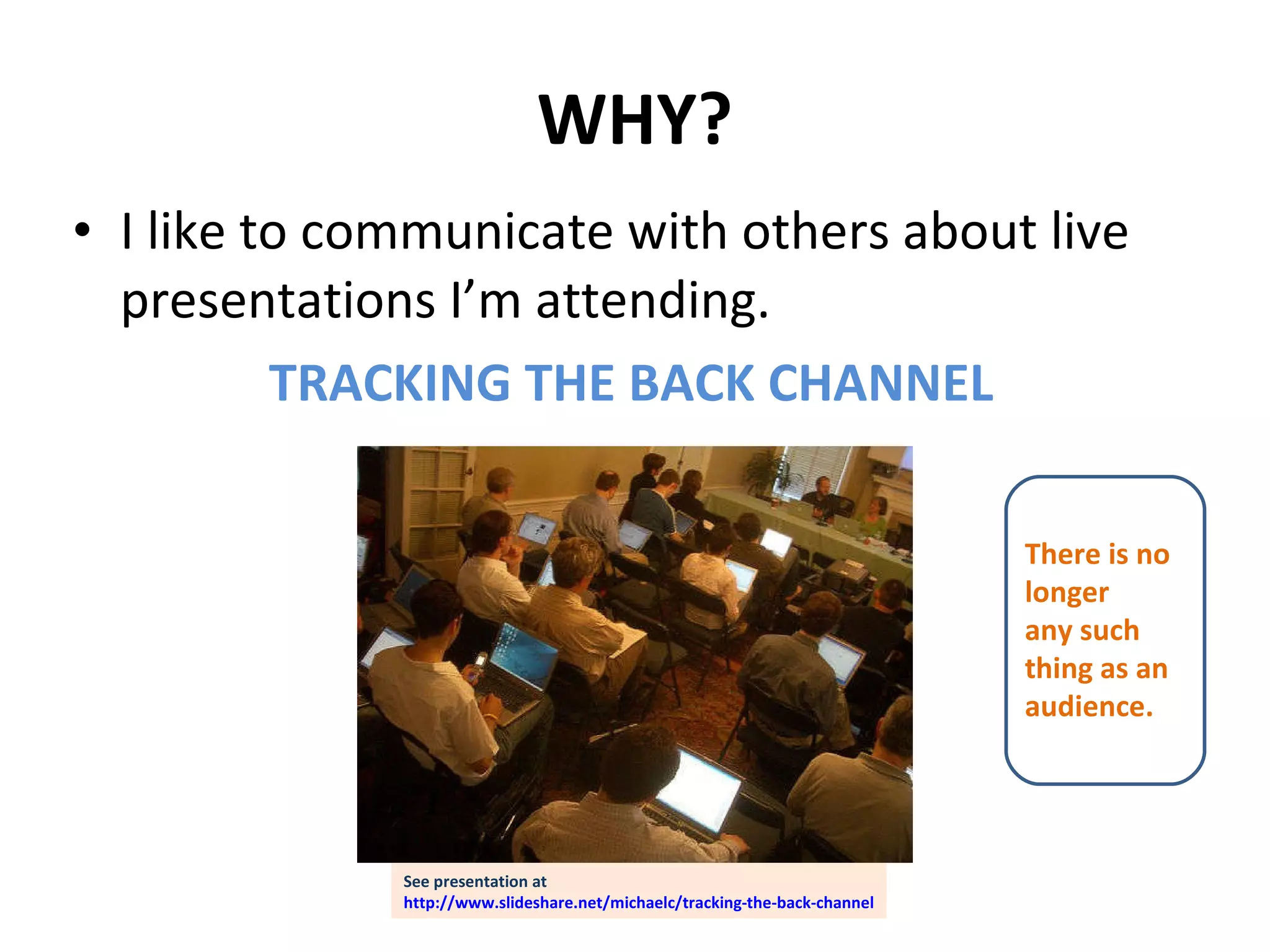 WHY? I like to communicate with others about live presentations I’m attending. TRACKING THE BACK CHANNEL There is no  longer  any such  thing as an audience. See presentation at http://www.slideshare.net/michaelc/tracking-the-back-channel 