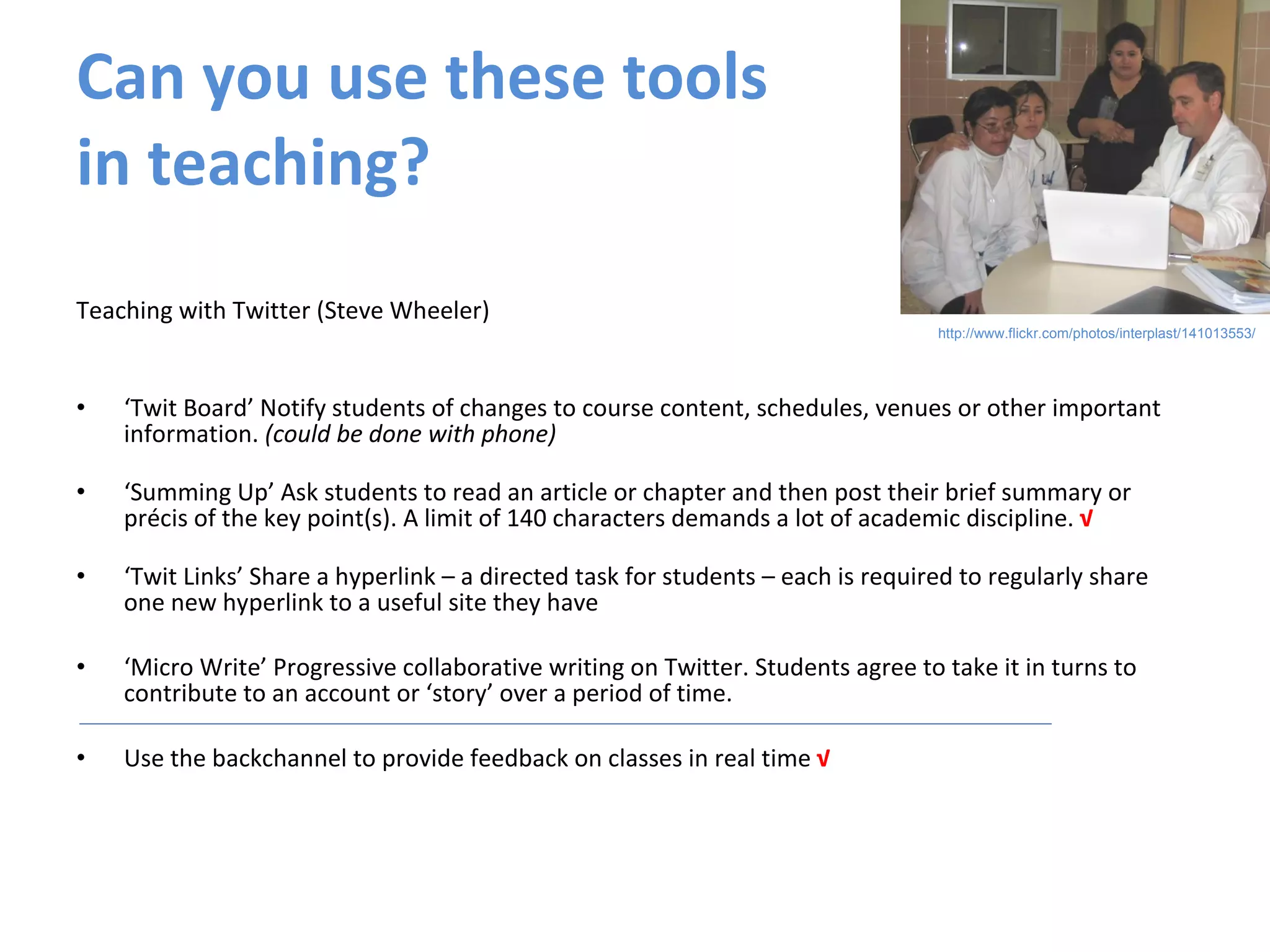 Can you use these tools  in teaching? Teaching with Twitter (Steve Wheeler) ‘ Twit Board’ Notify students of changes to course content, schedules, venues or other important information.  (could be done with phone) ‘ Summing Up’ Ask students to read an article or chapter and then post their brief summary or précis of the key point(s). A limit of 140 characters demands a lot of academic discipline.  √ ‘ Twit Links’ Share a hyperlink – a directed task for students – each is required to regularly share one new hyperlink to a useful site they have ‘ Micro Write’ Progressive collaborative writing on Twitter. Students agree to take it in turns to contribute to an account or ‘story’ over a period of time. Use the backchannel to provide feedback on classes in real time  √ http://www.flickr.com/photos/interplast/141013553/ 