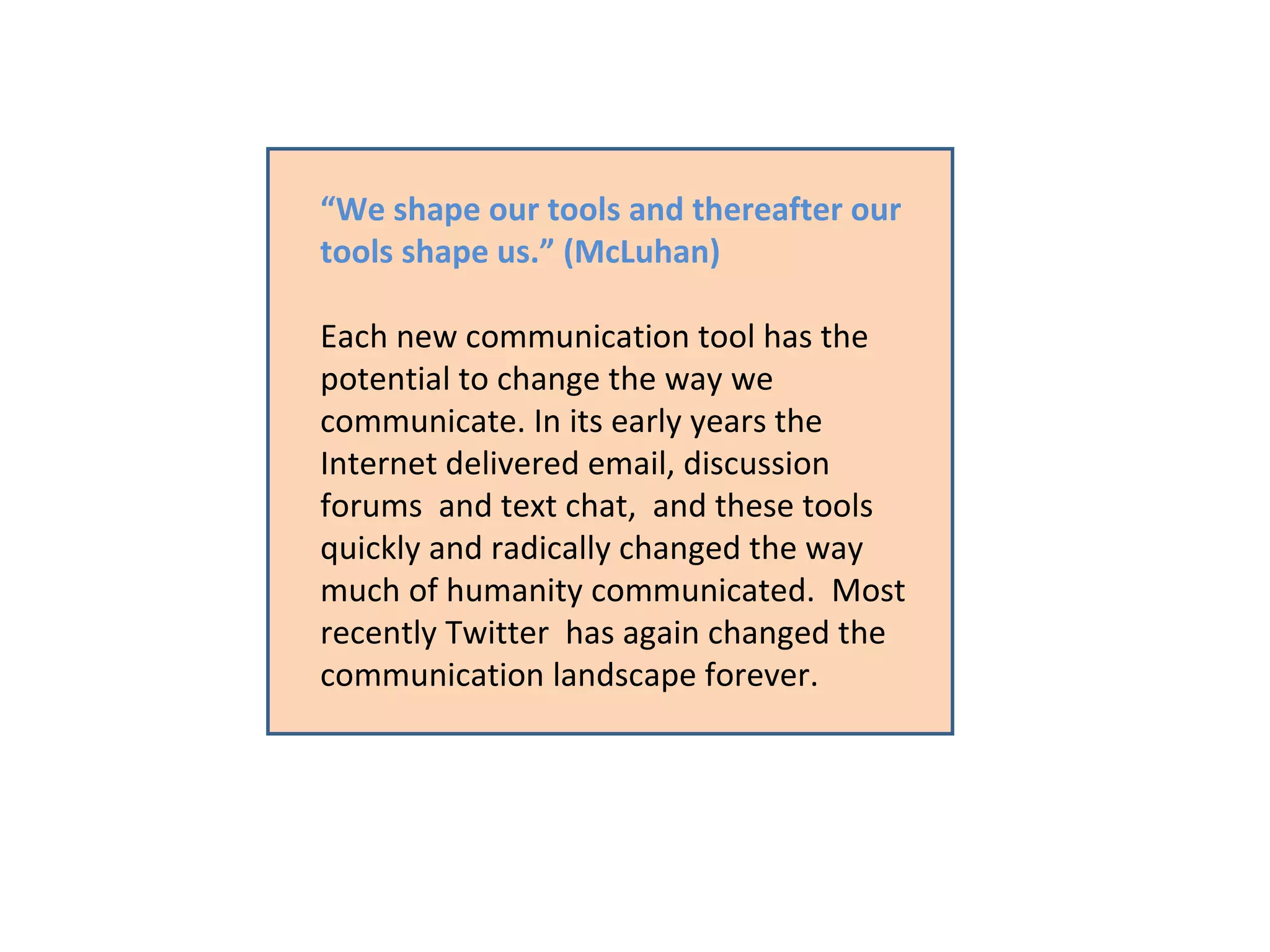 “ We shape our tools and thereafter our tools shape us.” (McLuhan) Each new communication tool has the potential to change the way we communicate. In its early years the Internet delivered email, discussion forums  and text chat,  and these tools quickly and radically changed the way much of humanity communicated.  Most recently Twitter  has again changed the communication landscape forever.  