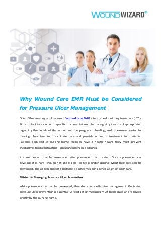 Why Wound Care EMR Must be Considered
for Pressure Ulcer Management
One of the amazing applications of wound care EMR is in the realm of long term care (LTC).
Since it facilitates wound specific documentation, the care-giving team is kept updated
regarding the details of the wound and the progress in healing, and it becomes easier for
treating physicians to co-ordinate care and provide optimum treatment for patients.
Patients admitted to nursing home facilities have a health hazard they must prevent
themselves from contracting – pressure ulcers or bedsores.
It is well known that bedsores are better prevented than treated. Once a pressure ulcer
develops it is hard, though not impossible, to get it under control. Most bedsores can be
prevented. The appearance of a bedsore is sometimes considered a sign of poor care.
Efficiently Managing Pressure Ulcer Prevention
While pressure sores can be prevented, they do require effective management. Dedicated
pressure ulcer prevention is essential. A fixed set of measures must be in place and followed
strictly by the nursing home.
 