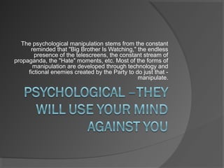 The psychological manipulation stems from the constant
reminded that "Big Brother Is Watching," the endless
presence of the telescreens, the constant stream of
propaganda, the "Hate" moments, etc. Most of the forms of
manipulation are developed through technology and
fictional enemies created by the Party to do just that -
manipulate.
 
