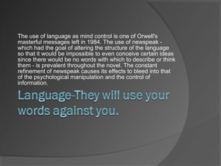 The use of language as mind control is one of Orwell's
masterful messages left in 1984. The use of newspeak -
which had the goal of altering the structure of the language
so that it would be impossible to even conceive certain ideas
since there would be no words with which to describe or think
them - is prevalent throughout the novel. The constant
refinement of newspeak causes its effects to bleed into that
of the psychological manipulation and the control of
information.
 