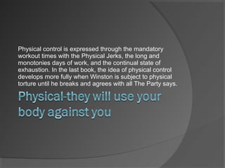 Physical control is expressed through the mandatory
workout times with the Physical Jerks, the long and
monotonies days of work, and the continual state of
exhaustion. In the last book, the idea of physical control
develops more fully when Winston is subject to physical
torture until he breaks and agrees with all The Party says.
 