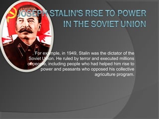 . For example, in 1949, Stalin was the dictator of the
Soviet Union. He ruled by terror and executed millions
of people, including people who had helped him rise to
power and peasants who opposed his collective
agriculture program.
 