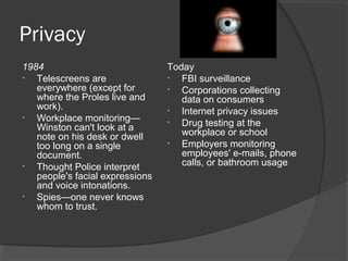 Privacy
1984
• Telescreens are
everywhere (except for
where the Proles live and
work).
• Workplace monitoring—
Winston can't look at a
note on his desk or dwell
too long on a single
document.
• Thought Police interpret
people's facial expressions
and voice intonations.
• Spies—one never knows
whom to trust.
Today
• FBI surveillance
• Corporations collecting
data on consumers
• Internet privacy issues
• Drug testing at the
workplace or school
• Employers monitoring
employees' e-mails, phone
calls, or bathroom usage
 