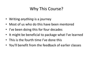 Why This Course?
• Writing anything is a journey
• Most of us who do this have been mentored
• I’ve been doing this for four decades
• It might be beneficial to package what I’ve learned
• This is the fourth time I’ve done this
• You’ll benefit from the feedback of earlier classes
 