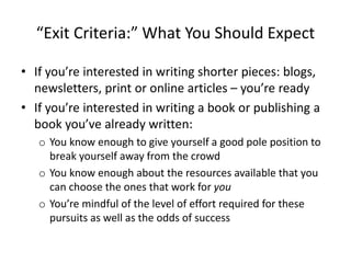 “Exit Criteria:” What You Should Expect
• If you’re interested in writing shorter pieces: blogs,
newsletters, print or online articles – you’re ready
• If you’re interested in writing a book or publishing a
book you’ve already written:
o You know enough to give yourself a good pole position to
break yourself away from the crowd
o You know enough about the resources available that you
can choose the ones that work for you
o You’re mindful of the level of effort required for these
pursuits as well as the odds of success
 