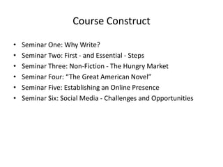 Course Construct
• Seminar One: Why Write?
• Seminar Two: First - and Essential - Steps
• Seminar Three: Non-Fiction - The Hungry Market
• Seminar Four: “The Great American Novel”
• Seminar Five: Establishing an Online Presence
• Seminar Six: Social Media - Challenges and Opportunities
 