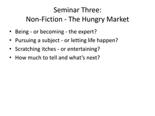 Seminar Three:
Non-Fiction - The Hungry Market
• Being - or becoming - the expert?
• Pursuing a subject - or letting life happen?
• Scratching itches - or entertaining?
• How much to tell and what’s next?
 