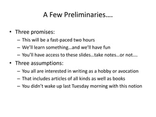 A Few Preliminaries….
• Three promises:
– This will be a fast-paced two hours
– We’ll learn something…and we’ll have fun
– You’ll have access to these slides…take notes…or not….
• Three assumptions:
– You all are interested in writing as a hobby or avocation
– That includes articles of all kinds as well as books
– You didn’t wake up last Tuesday morning with this notion
 