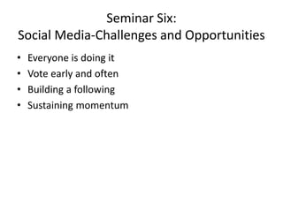 Seminar Six:
Social Media-Challenges and Opportunities
• Everyone is doing it
• Vote early and often
• Building a following
• Sustaining momentum
 