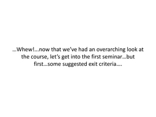 …Whew!...now that we’ve had an overarching look at
the course, let’s get into the first seminar…but
first…some suggested exit criteria….
 