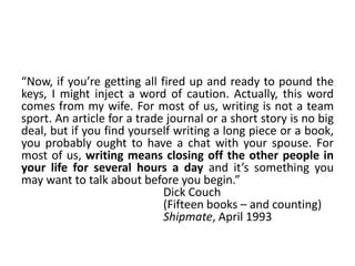 “Now, if you’re getting all fired up and ready to pound the
keys, I might inject a word of caution. Actually, this word
comes from my wife. For most of us, writing is not a team
sport. An article for a trade journal or a short story is no big
deal, but if you find yourself writing a long piece or a book,
you probably ought to have a chat with your spouse. For
most of us, writing means closing off the other people in
your life for several hours a day and it’s something you
may want to talk about before you begin.”
Dick Couch
(Fifteen books – and counting)
Shipmate, April 1993
 