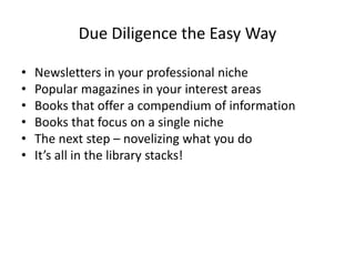 Due Diligence the Easy Way
• Newsletters in your professional niche
• Popular magazines in your interest areas
• Books that offer a compendium of information
• Books that focus on a single niche
• The next step – novelizing what you do
• It’s all in the library stacks!
 