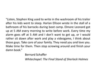 “Listen, Stephen King used to write in the washroom of his trailer
after his kids went to sleep. Harlan Ellison wrote in the stall of a
bathroom of his barracks during boot camp. Elmore Leonard got
up at 5 AM every morning to write before work. Every time my
alarm goes off at 5 AM and I don’t want to get up, or I would
rather sit down after work and play a videogame, I think about
those guys. Take care of your family. They need you and love you.
Make time for them. Then stop screwing around and finish your
damn book.”
Bernard Schaffer
Whitechapel: The Final Stand of Sherlock Holmes
 