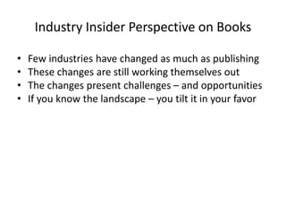 Industry Insider Perspective on Books
• Few industries have changed as much as publishing
• These changes are still working themselves out
• The changes present challenges – and opportunities
• If you know the landscape – you tilt it in your favor
 