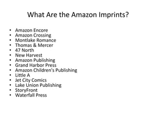 What Are the Amazon Imprints?
• Amazon Encore
• Amazon Crossing
• Montlake Romance
• Thomas & Mercer
• 47 North
• New Harvest
• Amazon Publishing
• Grand Harbor Press
• Amazon Children's Publishing
• Little A
• Jet City Comics
• Lake Union Publishing
• StoryFront
• Waterfall Press
 
