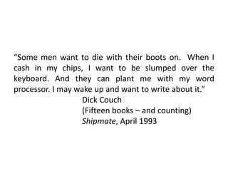 “Some men want to die with their boots on. When I
cash in my chips, I want to be slumped over the
keyboard. And they can plant me with my word
processor. I may wake up and want to write about it.”
Dick Couch
(Fifteen books – and counting)
Shipmate, April 1993
 