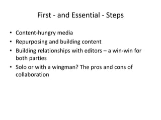 First - and Essential - Steps
• Content-hungry media
• Repurposing and building content
• Building relationships with editors – a win-win for
both parties
• Solo or with a wingman? The pros and cons of
collaboration
 