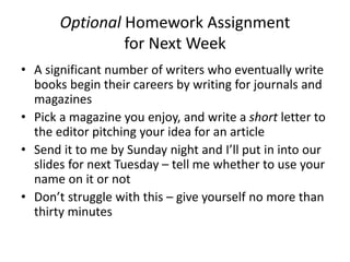 Optional Homework Assignment
for Next Week
• A significant number of writers who eventually write
books begin their careers by writing for journals and
magazines
• Pick a magazine you enjoy, and write a short letter to
the editor pitching your idea for an article
• Send it to me by Sunday night and I’ll put in into our
slides for next Tuesday – tell me whether to use your
name on it or not
• Don’t struggle with this – give yourself no more than
thirty minutes
 