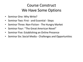 Course Construct
We Have Some Options
• Seminar One: Why Write?
• Seminar Two: First - and Essential - Steps
• Seminar Three: Non-Fiction - The Hungry Market
• Seminar Four: “The Great American Novel”
• Seminar Five: Establishing an Online Presence
• Seminar Six: Social Media - Challenges and Opportunities
 