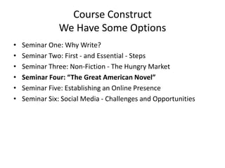 Course Construct
We Have Some Options
• Seminar One: Why Write?
• Seminar Two: First - and Essential - Steps
• Seminar Three: Non-Fiction - The Hungry Market
• Seminar Four: “The Great American Novel”
• Seminar Five: Establishing an Online Presence
• Seminar Six: Social Media - Challenges and Opportunities
 