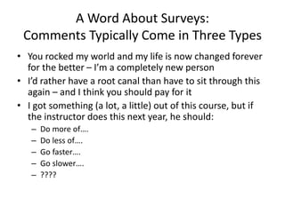 A Word About Surveys:
Comments Typically Come in Three Types
• You rocked my world and my life is now changed forever
for the better – I’m a completely new person
• I’d rather have a root canal than have to sit through this
again – and I think you should pay for it
• I got something (a lot, a little) out of this course, but if
the instructor does this next year, he should:
– Do more of….
– Do less of….
– Go faster….
– Go slower….
– ????
 