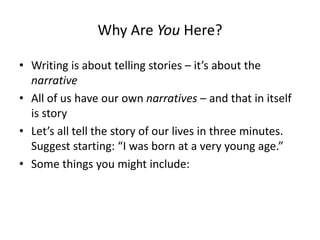 Why Are You Here?
• Writing is about telling stories – it’s about the
narrative
• All of us have our own narratives – and that in itself
is story
• Let’s all tell the story of our lives in three minutes.
Suggest starting: “I was born at a very young age.”
• Some things you might include:
 