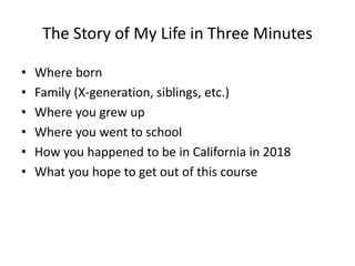 The Story of My Life in Three Minutes
• Where born
• Family (X-generation, siblings, etc.)
• Where you grew up
• Where you went to school
• How you happened to be in California in 2018
• What you hope to get out of this course
 