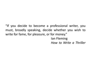 “If you decide to become a professional writer, you
must, broadly speaking, decide whether you wish to
write for fame, for pleasure, or for money.”
Ian Fleming
How to Write a Thriller
 