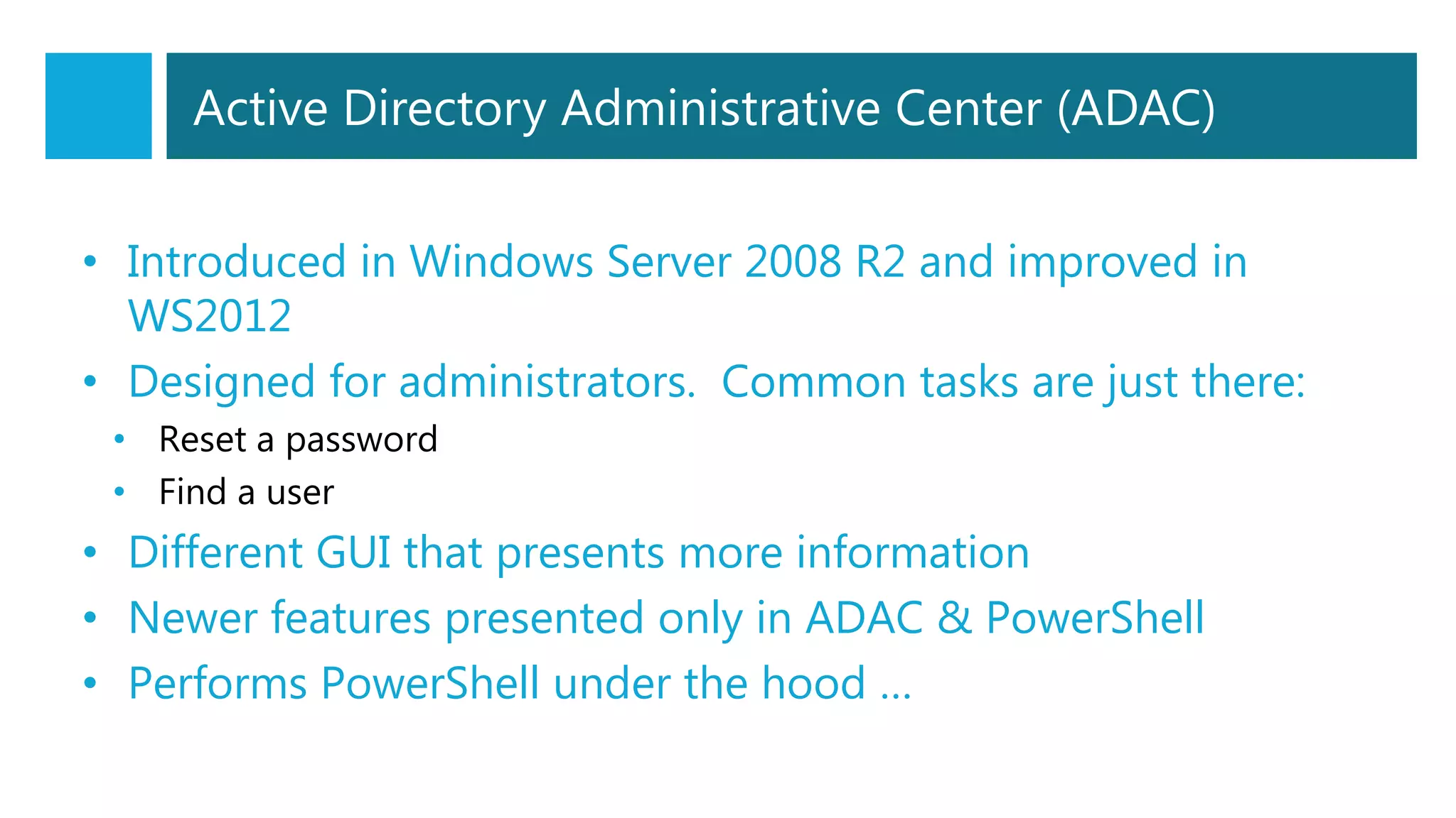 Active Directory Administrative Center (ADAC)
• Introduced in Windows Server 2008 R2 and improved in
WS2012
• Designed for administrators. Common tasks are just there:
• Reset a password
• Find a user
• Different GUI that presents more information
• Newer features presented only in ADAC & PowerShell
• Performs PowerShell under the hood …
 