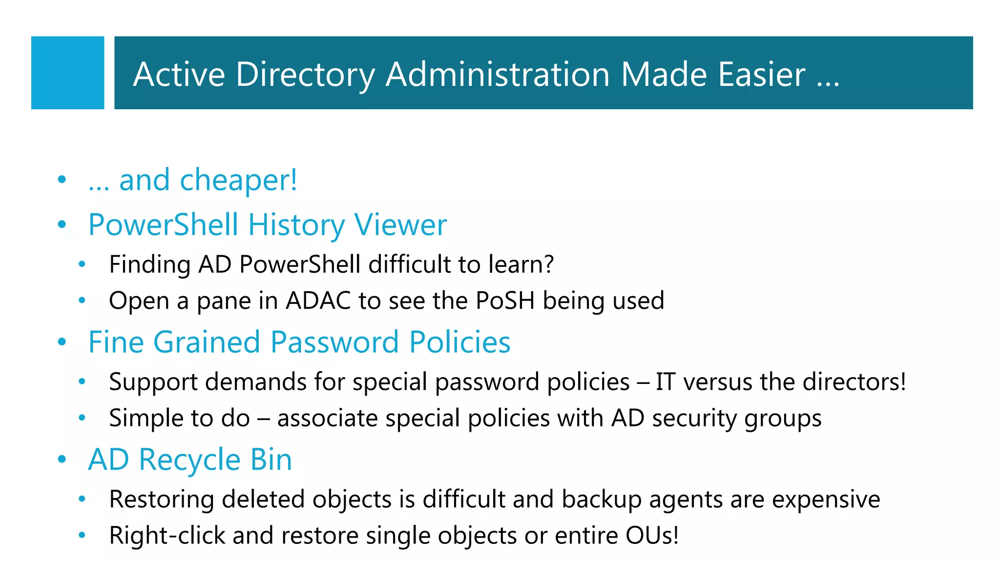 Active Directory Administration Made Easier …
• … and cheaper!
• PowerShell History Viewer
• Finding AD PowerShell difficult to learn?
• Open a pane in ADAC to see the PoSH being used
• Fine Grained Password Policies
• Support demands for special password policies – IT versus the directors!
• Simple to do – associate special policies with AD security groups
• AD Recycle Bin
• Restoring deleted objects is difficult and backup agents are expensive
• Right-click and restore single objects or entire OUs!
 