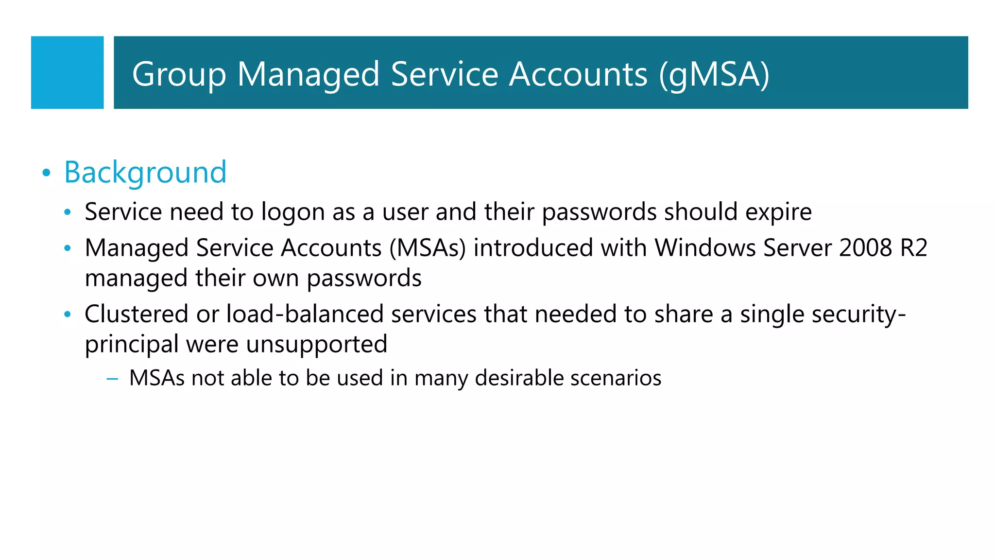 • Background
• Service need to logon as a user and their passwords should expire
• Managed Service Accounts (MSAs) introduced with Windows Server 2008 R2
managed their own passwords
• Clustered or load-balanced services that needed to share a single security-
principal were unsupported
– MSAs not able to be used in many desirable scenarios
Group Managed Service Accounts (gMSA)
 