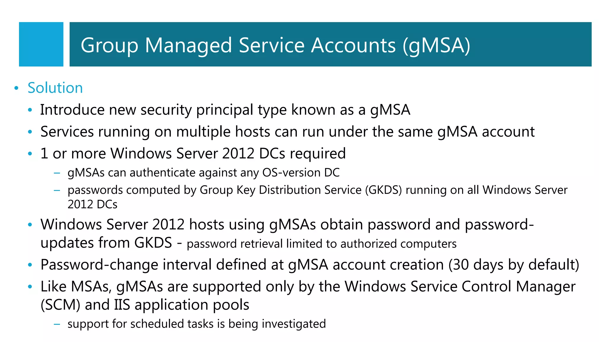 • Solution
• Introduce new security principal type known as a gMSA
• Services running on multiple hosts can run under the same gMSA account
• 1 or more Windows Server 2012 DCs required
– gMSAs can authenticate against any OS-version DC
– passwords computed by Group Key Distribution Service (GKDS) running on all Windows Server
2012 DCs
• Windows Server 2012 hosts using gMSAs obtain password and password-
updates from GKDS - password retrieval limited to authorized computers
• Password-change interval defined at gMSA account creation (30 days by default)
• Like MSAs, gMSAs are supported only by the Windows Service Control Manager
(SCM) and IIS application pools
– support for scheduled tasks is being investigated
Group Managed Service Accounts (gMSA)
 