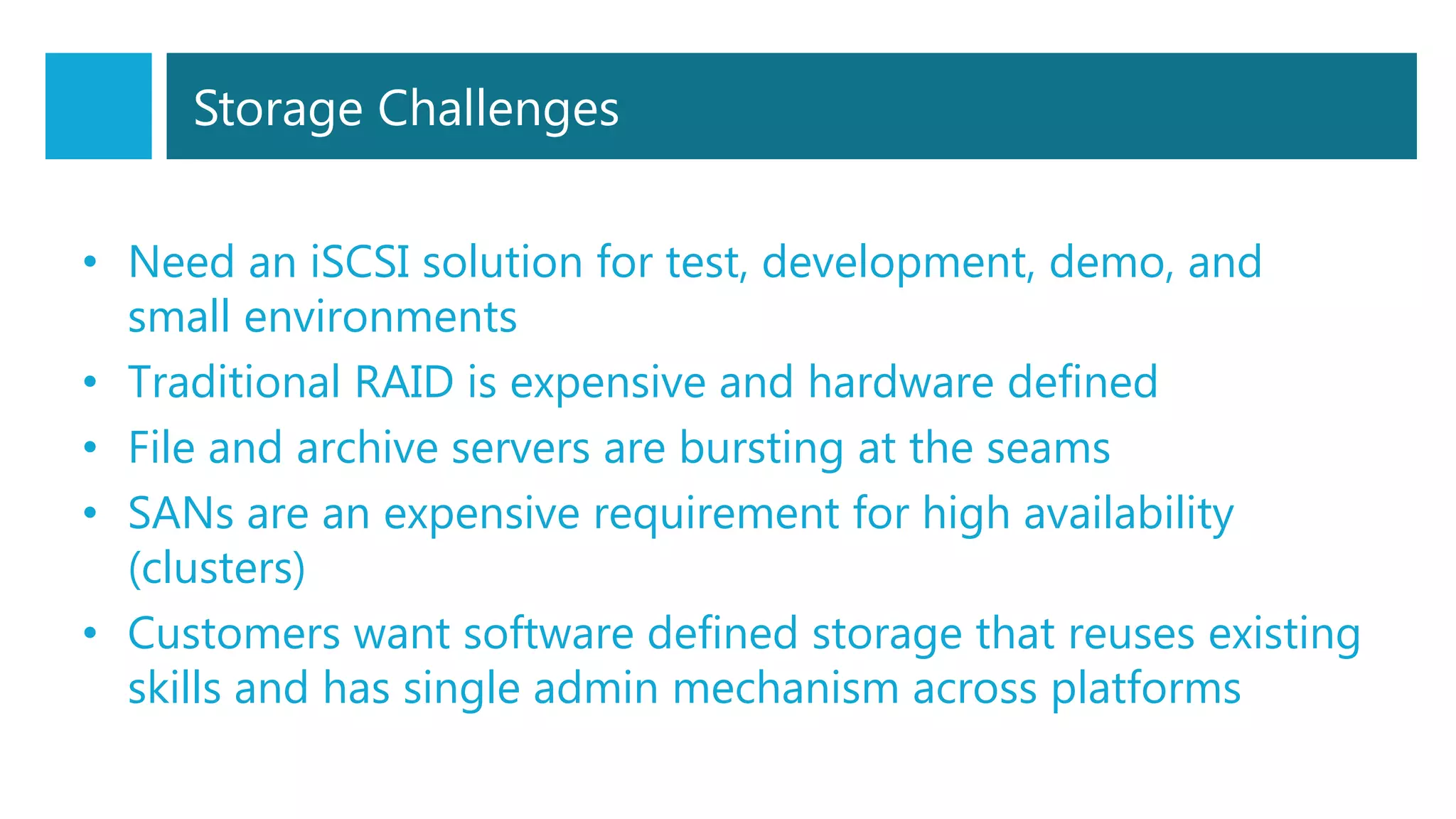 Storage Challenges
• Need an iSCSI solution for test, development, demo, and
small environments
• Traditional RAID is expensive and hardware defined
• File and archive servers are bursting at the seams
• SANs are an expensive requirement for high availability
(clusters)
• Customers want software defined storage that reuses existing
skills and has single admin mechanism across platforms
 