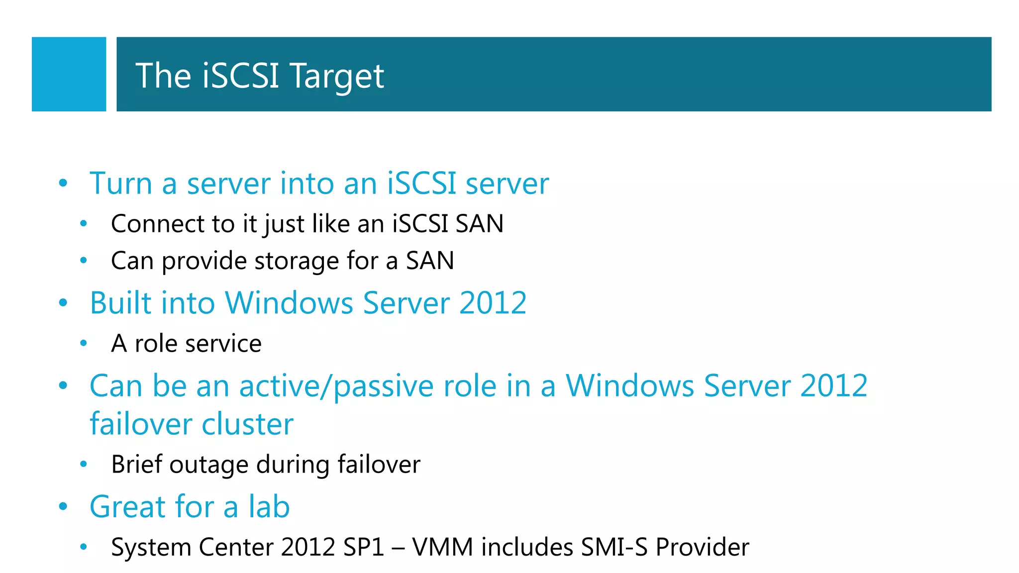 The iSCSI Target
• Turn a server into an iSCSI server
• Connect to it just like an iSCSI SAN
• Can provide storage for a SAN
• Built into Windows Server 2012
• A role service
• Can be an active/passive role in a Windows Server 2012
failover cluster
• Brief outage during failover
• Great for a lab
• System Center 2012 SP1 – VMM includes SMI-S Provider
 