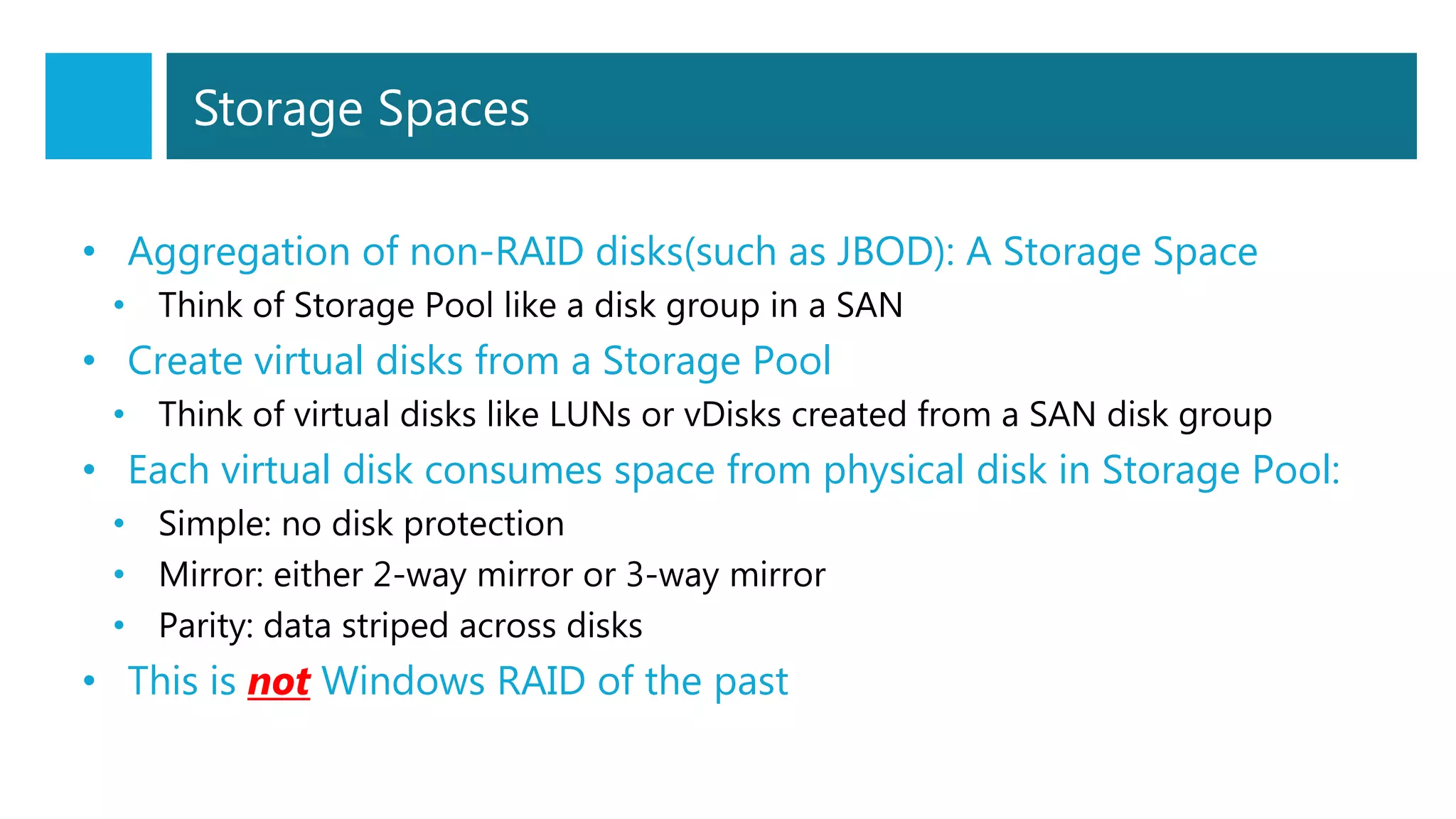 Storage Spaces
• Aggregation of non-RAID disks(such as JBOD): A Storage Space
• Think of Storage Pool like a disk group in a SAN
• Create virtual disks from a Storage Pool
• Think of virtual disks like LUNs or vDisks created from a SAN disk group
• Each virtual disk consumes space from physical disk in Storage Pool:
• Simple: no disk protection
• Mirror: either 2-way mirror or 3-way mirror
• Parity: data striped across disks
• This is not Windows RAID of the past
 
