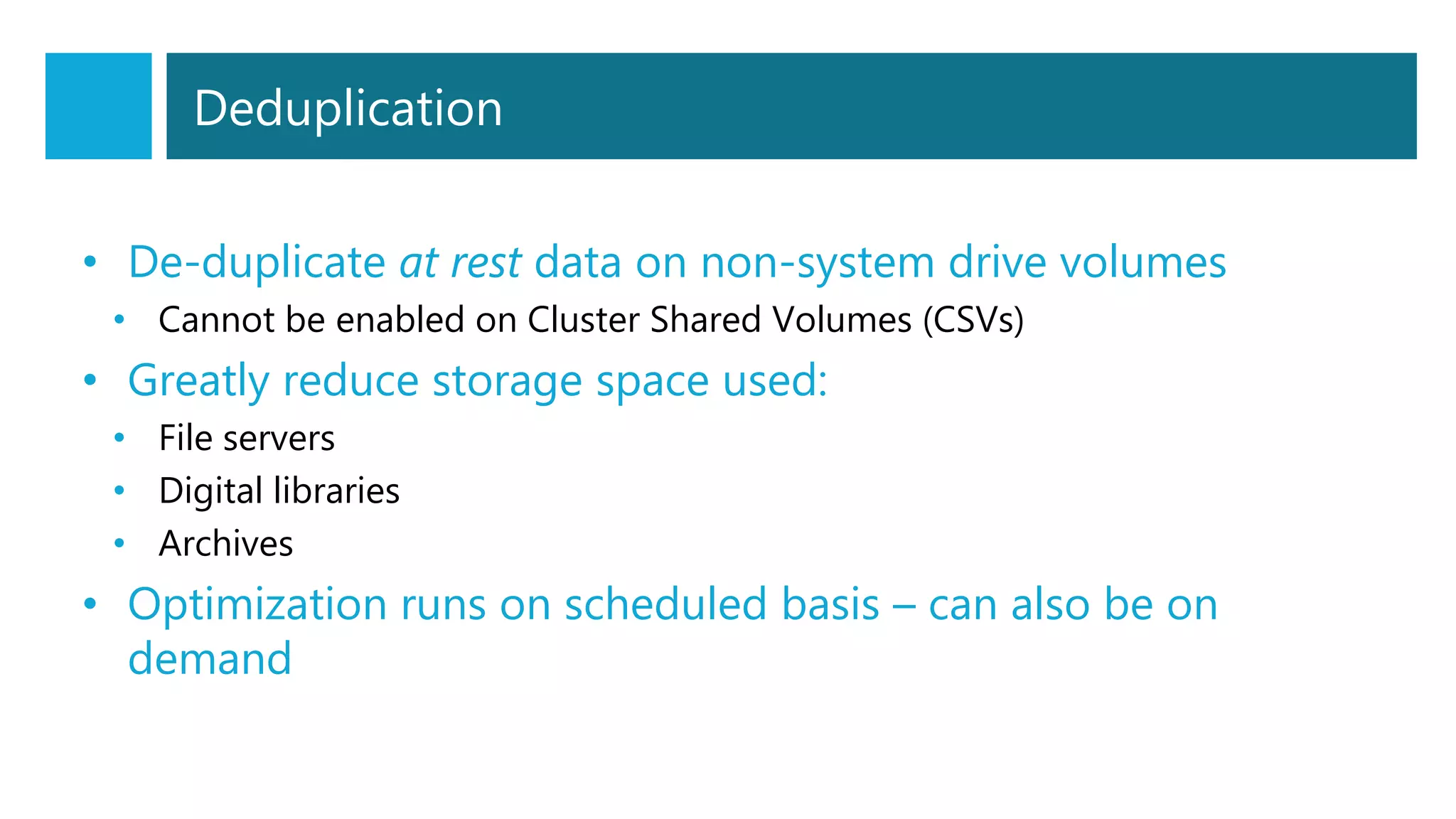 Deduplication
• De-duplicate at rest data on non-system drive volumes
• Cannot be enabled on Cluster Shared Volumes (CSVs)
• Greatly reduce storage space used:
• File servers
• Digital libraries
• Archives
• Optimization runs on scheduled basis – can also be on
demand
 