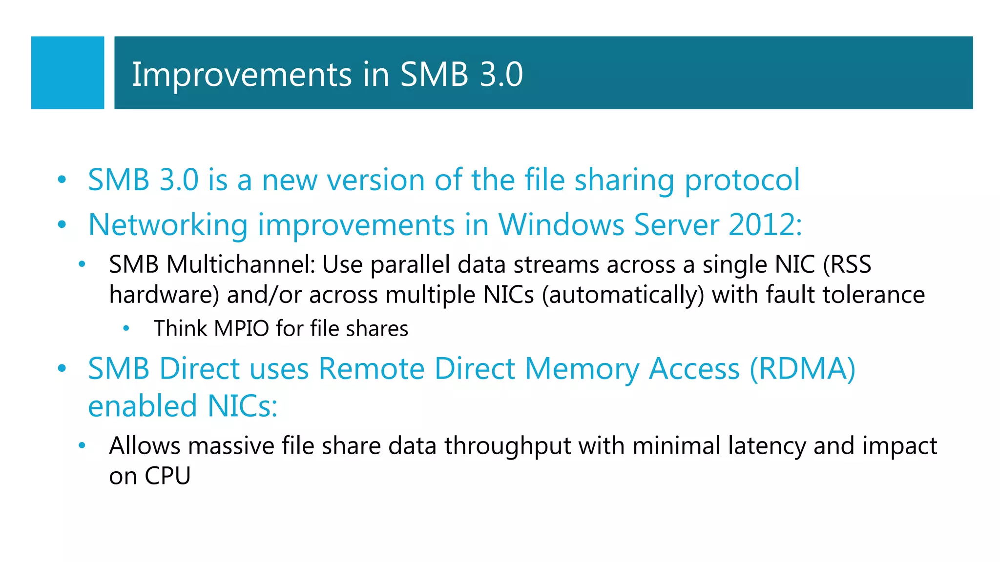 Improvements in SMB 3.0
• SMB 3.0 is a new version of the file sharing protocol
• Networking improvements in Windows Server 2012:
• SMB Multichannel: Use parallel data streams across a single NIC (RSS
hardware) and/or across multiple NICs (automatically) with fault tolerance
• Think MPIO for file shares
• SMB Direct uses Remote Direct Memory Access (RDMA)
enabled NICs:
• Allows massive file share data throughput with minimal latency and impact
on CPU
 