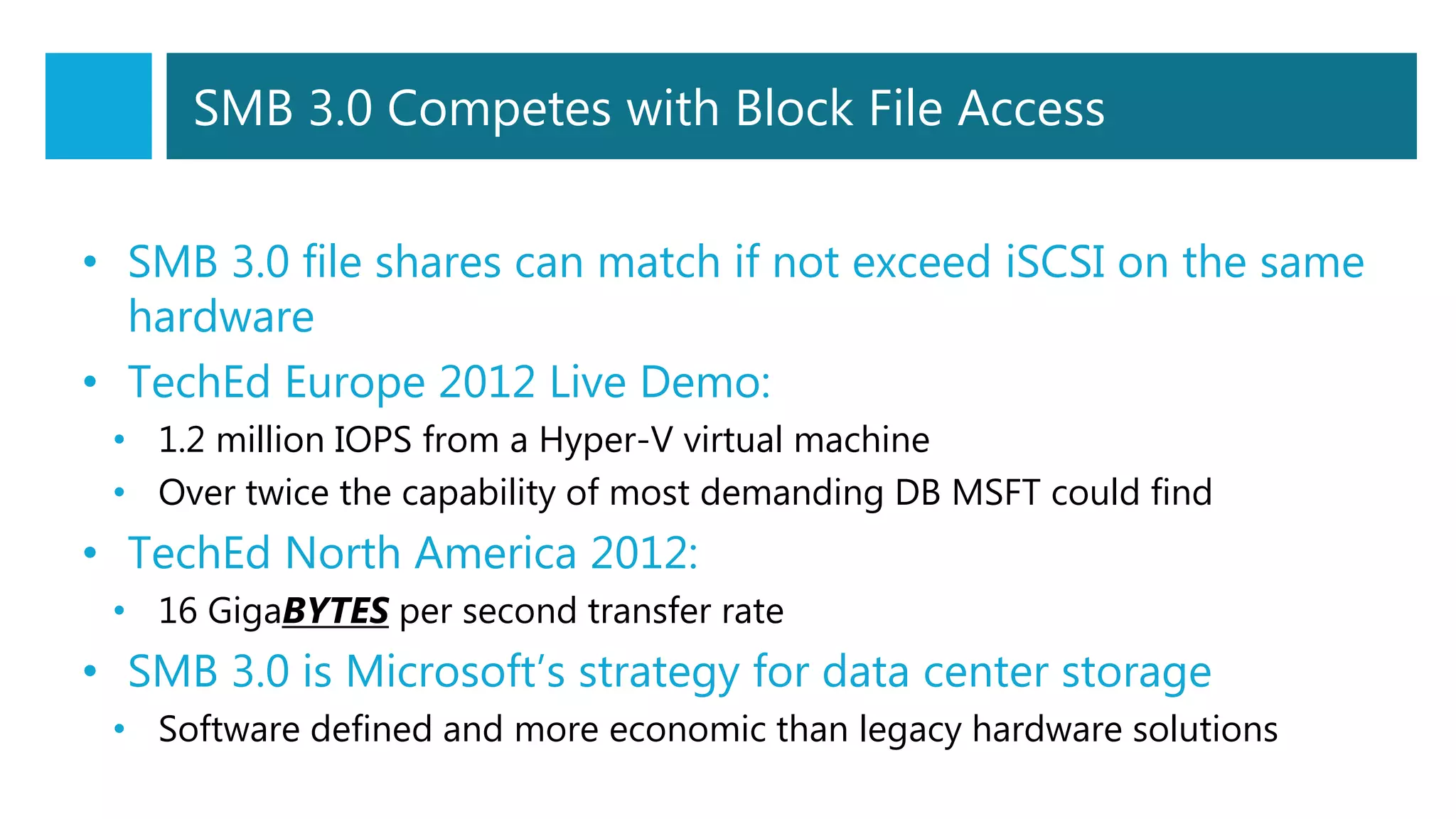 SMB 3.0 Competes with Block File Access
• SMB 3.0 file shares can match if not exceed iSCSI on the same
hardware
• TechEd Europe 2012 Live Demo:
• 1.2 million IOPS from a Hyper-V virtual machine
• Over twice the capability of most demanding DB MSFT could find
• TechEd North America 2012:
• 16 GigaBYTES per second transfer rate
• SMB 3.0 is Microsoft’s strategy for data center storage
• Software defined and more economic than legacy hardware solutions
 