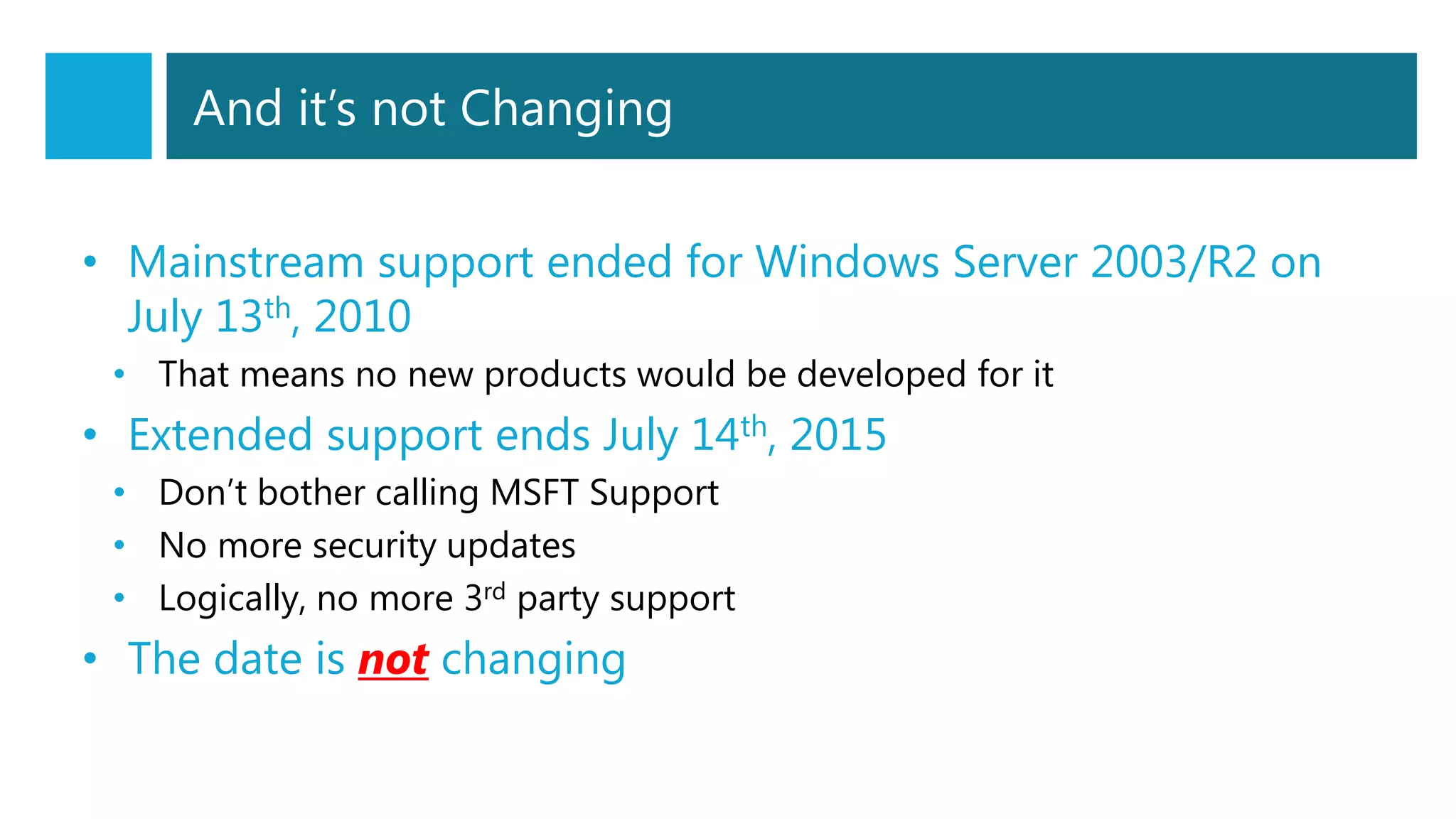 And it’s not Changing
• Mainstream support ended for Windows Server 2003/R2 on
July 13th, 2010
• That means no new products would be developed for it
• Extended support ends July 14th, 2015
• Don’t bother calling MSFT Support
• No more security updates
• Logically, no more 3rd party support
• The date is not changing
 
