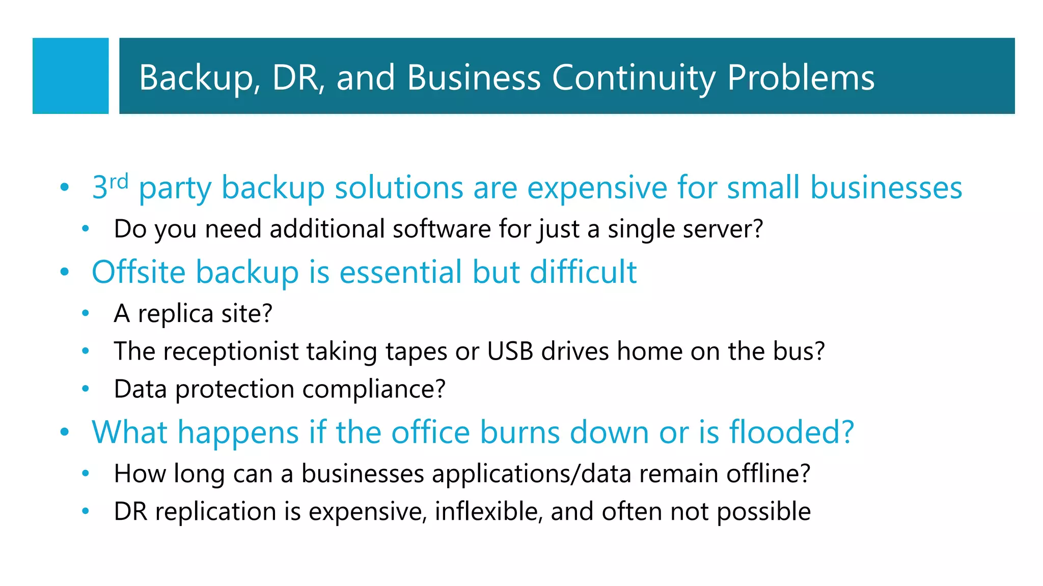 Backup, DR, and Business Continuity Problems
• 3rd party backup solutions are expensive for small businesses
• Do you need additional software for just a single server?
• Offsite backup is essential but difficult
• A replica site?
• The receptionist taking tapes or USB drives home on the bus?
• Data protection compliance?
• What happens if the office burns down or is flooded?
• How long can a businesses applications/data remain offline?
• DR replication is expensive, inflexible, and often not possible
 