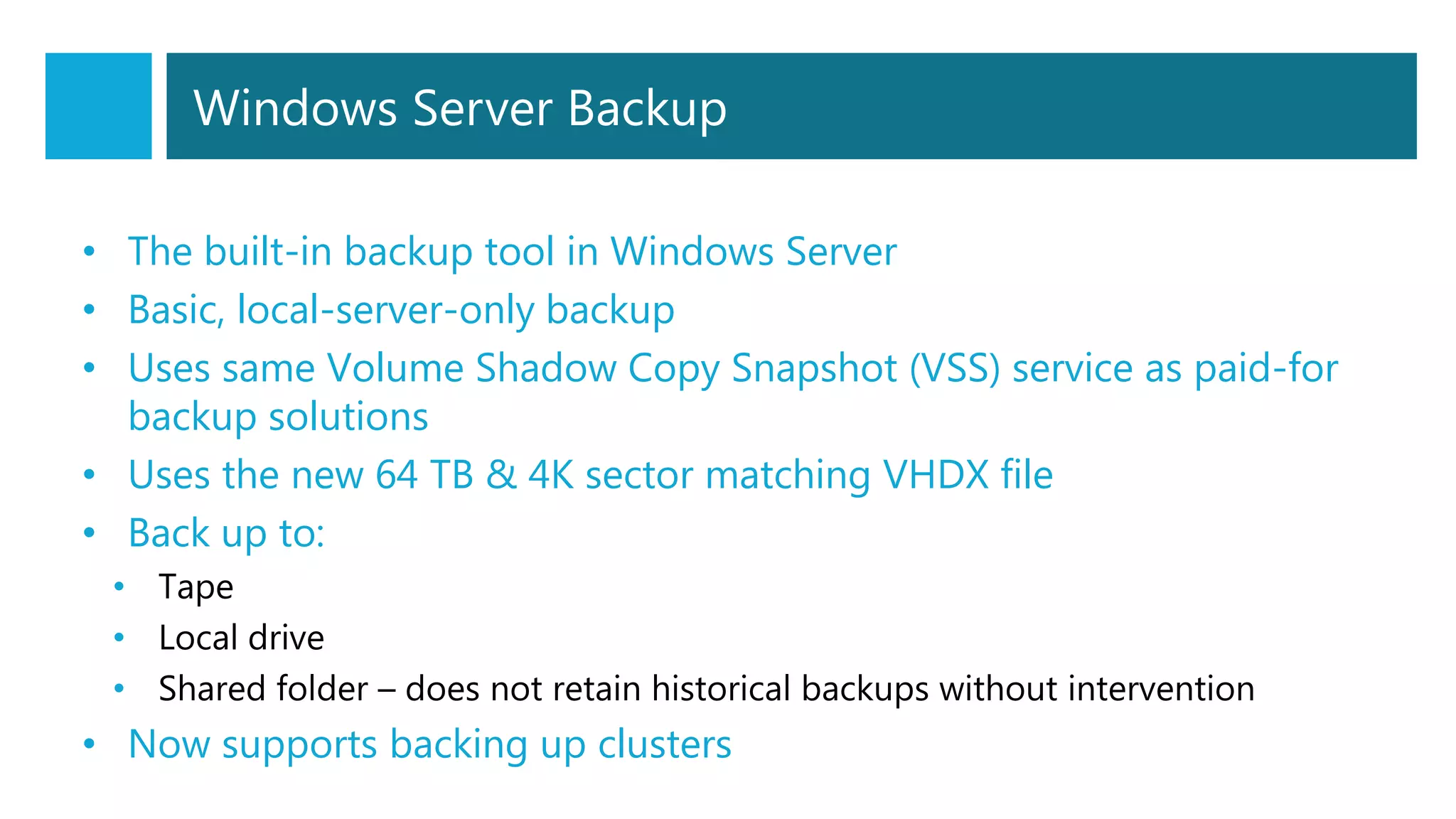 Windows Server Backup
• The built-in backup tool in Windows Server
• Basic, local-server-only backup
• Uses same Volume Shadow Copy Snapshot (VSS) service as paid-for
backup solutions
• Uses the new 64 TB & 4K sector matching VHDX file
• Back up to:
• Tape
• Local drive
• Shared folder – does not retain historical backups without intervention
• Now supports backing up clusters
 