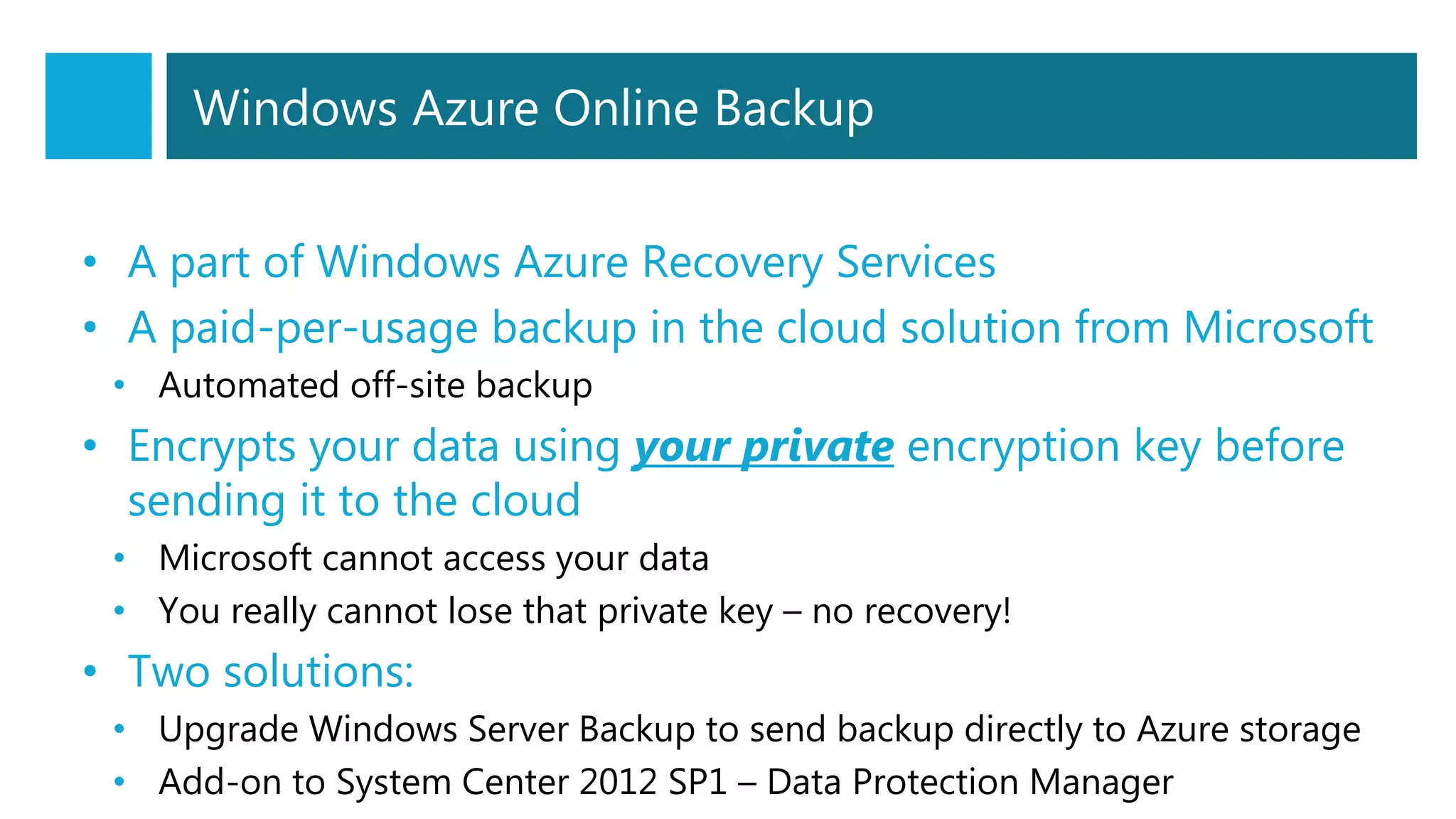 Windows Azure Online Backup
• A part of Windows Azure Recovery Services
• A paid-per-usage backup in the cloud solution from Microsoft
• Automated off-site backup
• Encrypts your data using your private encryption key before
sending it to the cloud
• Microsoft cannot access your data
• You really cannot lose that private key – no recovery!
• Two solutions:
• Upgrade Windows Server Backup to send backup directly to Azure storage
• Add-on to System Center 2012 SP1 – Data Protection Manager
 