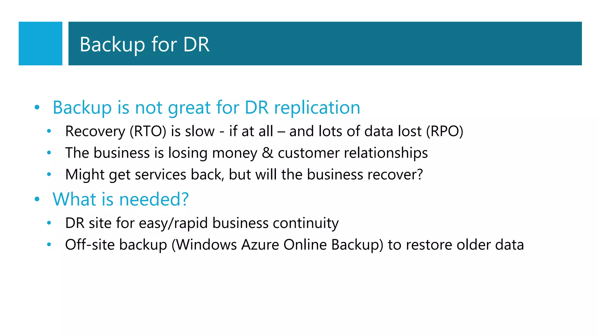 Backup for DR
• Backup is not great for DR replication
• Recovery (RTO) is slow - if at all – and lots of data lost (RPO)
• The business is losing money & customer relationships
• Might get services back, but will the business recover?
• What is needed?
• DR site for easy/rapid business continuity
• Off-site backup (Windows Azure Online Backup) to restore older data
 