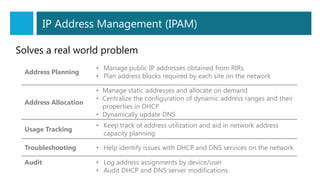 Address Planning
• Manage public IP addresses obtained from RIRs
• Plan address blocks required by each site on the network
Address Allocation
• Manage static addresses and allocate on demand
• Centralize the configuration of dynamic address ranges and their
properties in DHCP
• Dynamically update DNS
Usage Tracking
• Keep track of address utilization and aid in network address
capacity planning
Troubleshooting • Help identify issues with DHCP and DNS services on the network
Audit • Log address assignments by device/user
• Audit DHCP and DNS server modifications
IP Address Management (IPAM)
Solves a real world problem
 