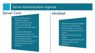 Server Core
• Primary, default server
deployment option
• Supports more roles and
services, including .Net
Framework 4.5 and SQL Server
2012
• Firewall-friendly remote
management (WinRM) and
Windows PowerShell are enabled
and installed by default
• Adds the ability to easily move
between Server Core and
MinShell
MinShell
• Minimal User Experience Option
• Server Core with GUI tools
• Server Manager and cmd.exe
launch by default when server is
booted
• Allows other GUI tools to be
loaded
• Enabled through Add Roles and
Features wizard, or with
PowerShell
Server Administration Agenda
 