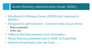 Active Directory Administrative Center (ADAC)
• Introduced in Windows Server 2008 R2 and improved in
WS2012
• Designed for administrators. Common tasks are just there:
• Reset a password
• Find a user
• Different GUI that presents more information
• Newer features presented only in ADAC & PowerShell
• Performs PowerShell under the hood …
 