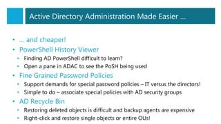 Active Directory Administration Made Easier …
• … and cheaper!
• PowerShell History Viewer
• Finding AD PowerShell difficult to learn?
• Open a pane in ADAC to see the PoSH being used
• Fine Grained Password Policies
• Support demands for special password policies – IT versus the directors!
• Simple to do – associate special policies with AD security groups
• AD Recycle Bin
• Restoring deleted objects is difficult and backup agents are expensive
• Right-click and restore single objects or entire OUs!
 