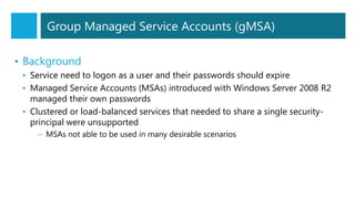 • Background
• Service need to logon as a user and their passwords should expire
• Managed Service Accounts (MSAs) introduced with Windows Server 2008 R2
managed their own passwords
• Clustered or load-balanced services that needed to share a single security-
principal were unsupported
– MSAs not able to be used in many desirable scenarios
Group Managed Service Accounts (gMSA)
 